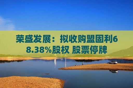 荣盛发展：拟收购盟固利68.38%股权 股票停牌