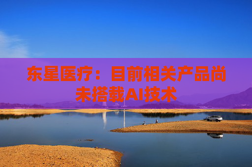 东星医疗：目前相关产品尚未搭载AI技术