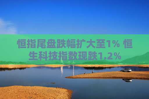 恒指尾盘跌幅扩大至1% 恒生科技指数现跌1.2%