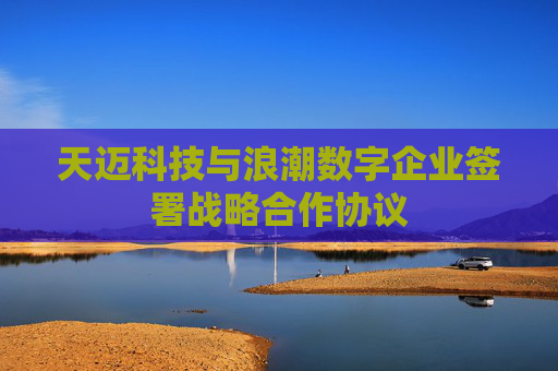天迈科技与浪潮数字企业签署战略合作协议