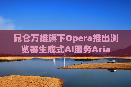 昆仑万维旗下Opera推出浏览器生成式AI服务Aria