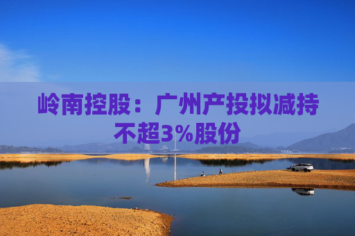 岭南控股：广州产投拟减持不超3%股份