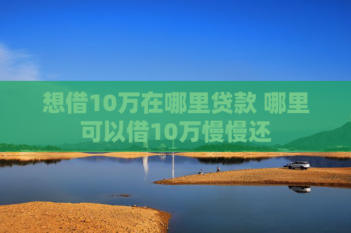 想借10万在哪里贷款 哪里可以借10万慢慢还