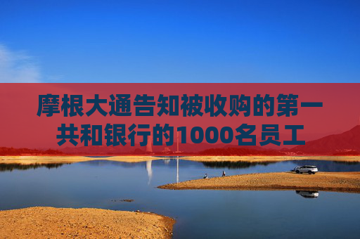 摩根大通告知被收购的第一共和银行的1000名员工