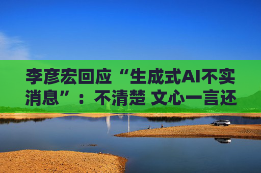 李彦宏回应“生成式AI不实消息”：不清楚 文心一言还在内测