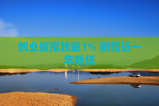 创业板指跌逾1% 刷新近一年新低