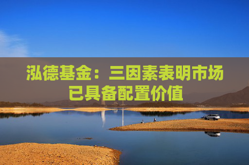泓德基金：三因素表明市场已具备配置价值