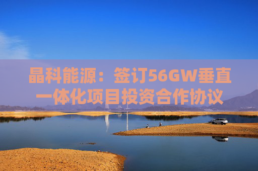 晶科能源：签订56GW垂直一体化项目投资合作协议