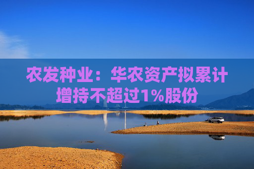 农发种业：华农资产拟累计增持不超过1%股份