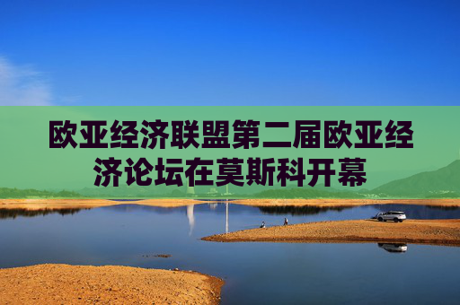 欧亚经济联盟第二届欧亚经济论坛在莫斯科开幕
