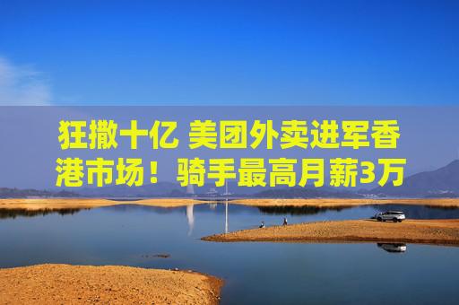狂撒十亿 美团外卖进军香港市场！骑手最高月薪3万5？