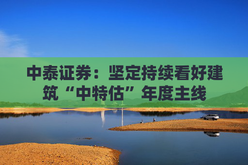 中泰证券：坚定持续看好建筑“中特估”年度主线