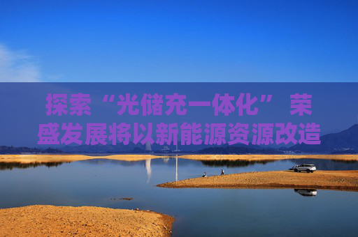 探索“光储充一体化” 荣盛发展将以新能源资源改造地产和物业