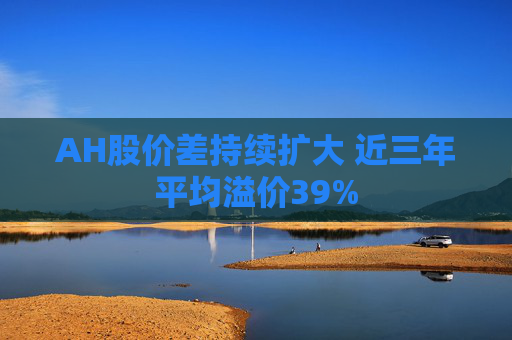 AH股价差持续扩大 近三年平均溢价39%