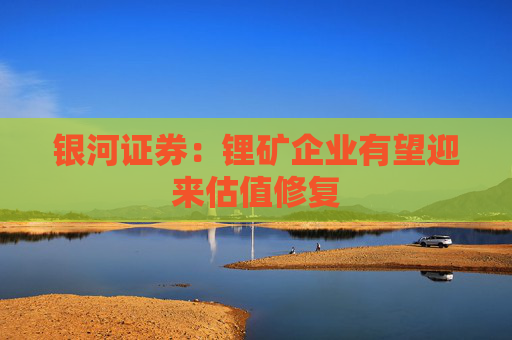 银河证券：锂矿企业有望迎来估值修复