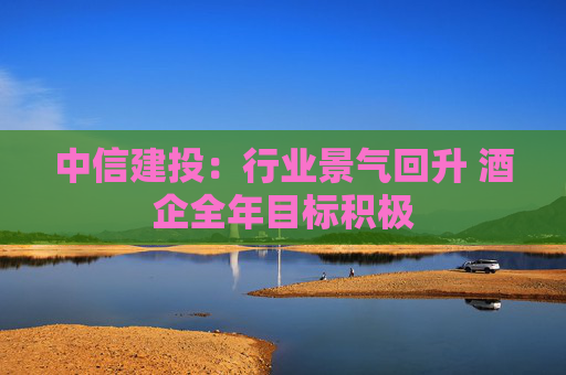 中信建投：行业景气回升 酒企全年目标积极