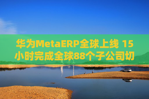 华为MetaERP全球上线 15小时完成全球88个子公司切换