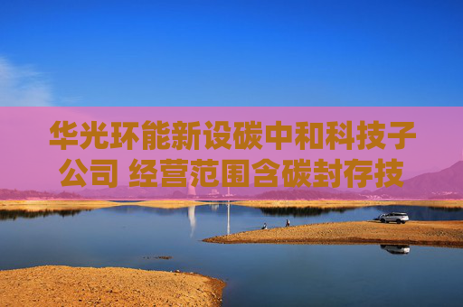 华光环能新设碳中和科技子公司 经营范围含碳封存技术研发