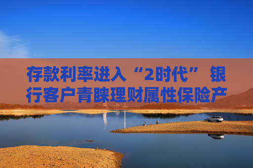 存款利率进入“2时代” 银行客户青睐理财属性保险产品