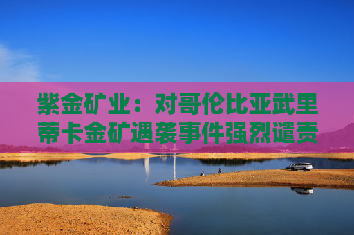 紫金矿业：对哥伦比亚武里蒂卡金矿遇袭事件强烈谴责
