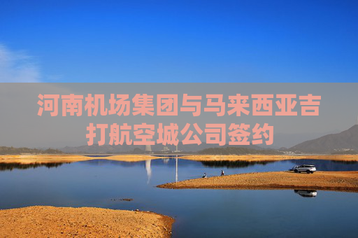 河南机场集团与马来西亚吉打航空城公司签约