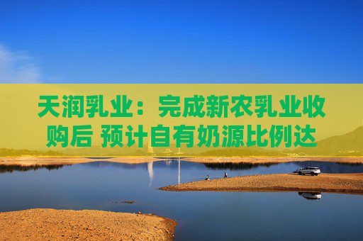 天润乳业：完成新农乳业收购后 预计自有奶源比例达80%
