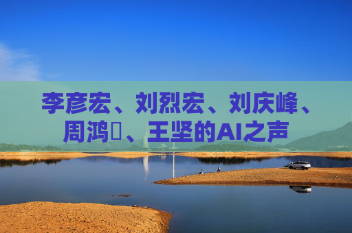 李彦宏、刘烈宏、刘庆峰、周鸿祎、王坚的AI之声