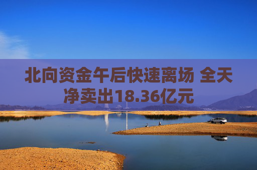 北向资金午后快速离场 全天净卖出18.36亿元