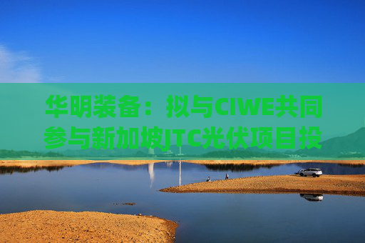 华明装备：拟与CIWE共同参与新加坡JTC光伏项目投标