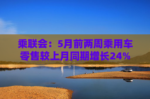 乘联会：5月前两周乘用车零售较上月同期增长24%