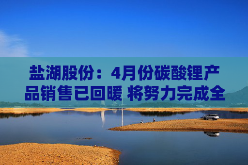 盐湖股份：4月份碳酸锂产品销售已回暖 将努力完成全年销售计划