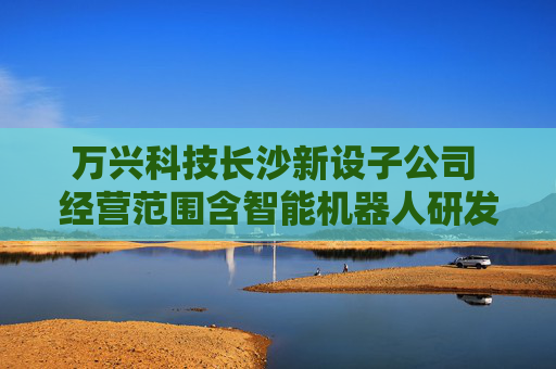 万兴科技长沙新设子公司 经营范围含智能机器人研发