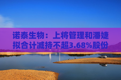 诺泰生物：上将管理和潘婕拟合计减持不超3.68%股份