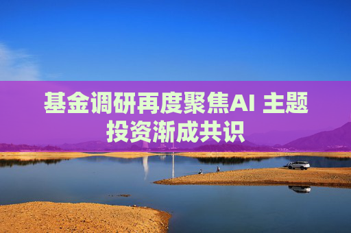 基金调研再度聚焦AI 主题投资渐成共识