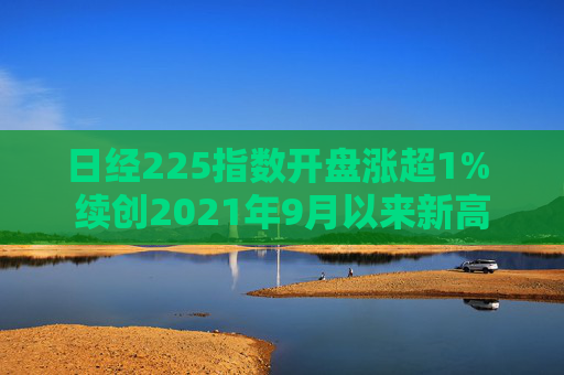 日经225指数开盘涨超1% 续创2021年9月以来新高