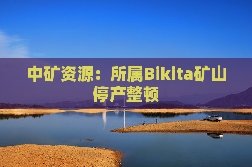 中矿资源：所属Bikita矿山停产整顿