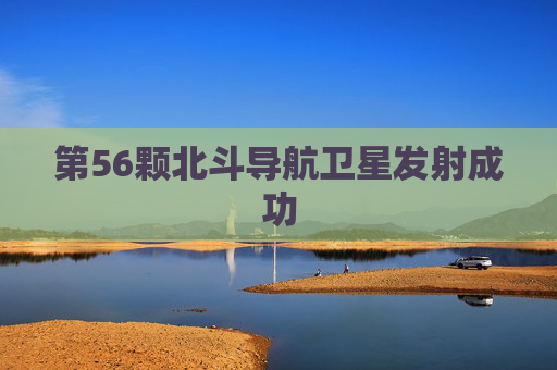 第56颗北斗导航卫星发射成功