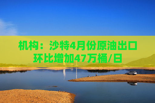 机构：沙特4月份原油出口环比增加47万桶/日