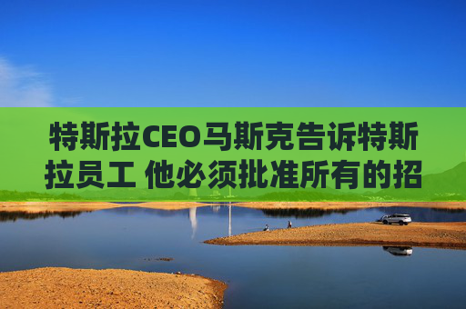 特斯拉CEO马斯克告诉特斯拉员工 他必须批准所有的招聘