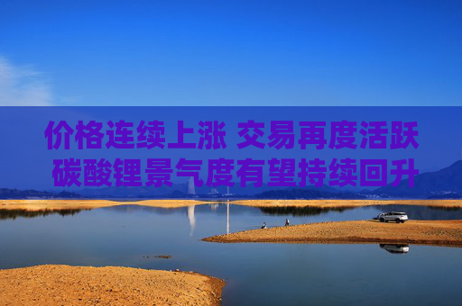 价格连续上涨 交易再度活跃 碳酸锂景气度有望持续回升