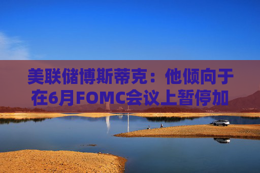 美联储博斯蒂克：他倾向于在6月FOMC会议上暂停加息