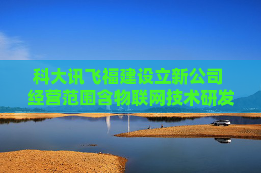 科大讯飞福建设立新公司 经营范围含物联网技术研发