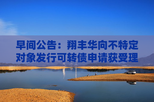 早间公告：翔丰华向不特定对象发行可转债申请获受理