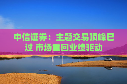 中信证券：主题交易顶峰已过 市场重回业绩驱动