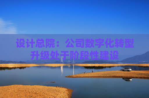 设计总院：公司数字化转型升级处于阶段性建设