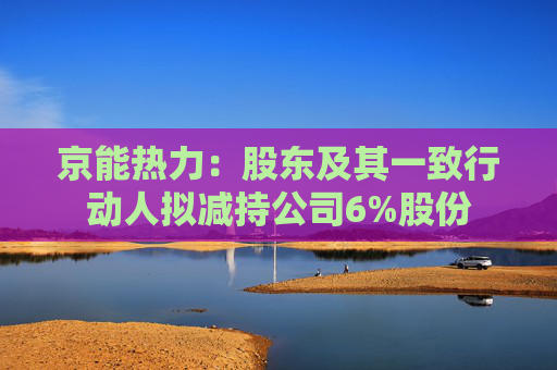 京能热力：股东及其一致行动人拟减持公司6%股份