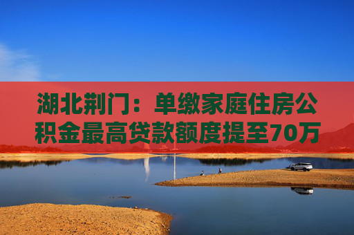 湖北荆门：单缴家庭住房公积金最高贷款额度提至70万元