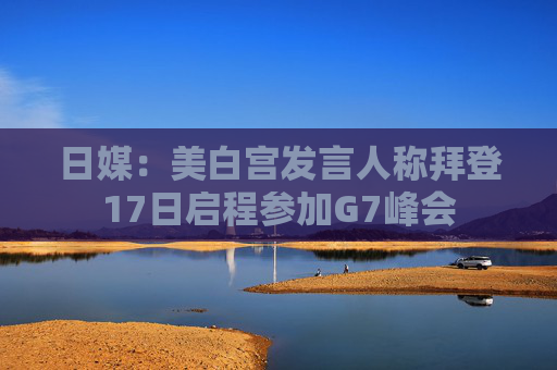 日媒：美白宫发言人称拜登17日启程参加G7峰会