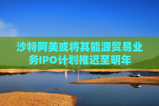 沙特阿美或将其能源贸易业务IPO计划推迟至明年