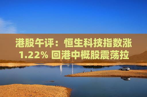 港股午评：恒生科技指数涨1.22% 回港中概股震荡拉升